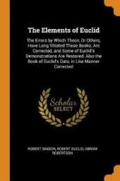 The Elements of Euclid: The Errors by Which Theon, or Others, Have Long Vitiated These Books, Are Corrected, and Some of Euclid's Demonstrations Are Restored. Also the Book of Euclid's Data, in Like Manner Corrected