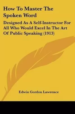 How To Master The Spoken Word: Designed As A Self-Instructor For All Who Would Excel In The Art Of Public Speaking (1913)