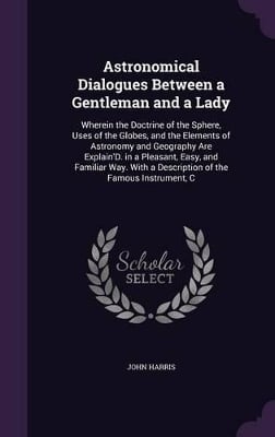 Astronomical Dialogues Between a Gentleman and a Lady: Wherein the Doctrine of the Sphere, Uses of the Globes, and the Elements of Astronomy and Geography Are Explain'D. in a Pleasant, Easy, and Familiar Way. With a Description of the Famous Instrument, C