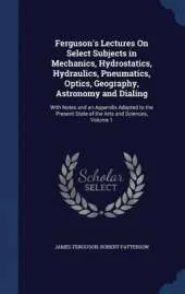 Ferguson's Lectures on Select Subjects in Mechanics, Hydrostatics, Hydraulics, Pneumatics, Optics, Geography, Astronomy and Dialing: With Notes and an Appendix Adapted to the Present State of the Arts and Sciences, Volume 1