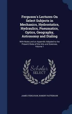 Ferguson's Lectures on Select Subjects in Mechanics, Hydrostatics, Hydraulics, Pneumatics, Optics, Geography, Astronomy and Dialing: With Notes and an Appendix Adapted to the Present State of the Arts and Sciences, Volume 1