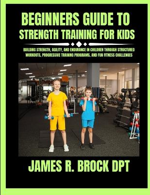 Beginners Guide To Strength Training For Kids: Building Strength, Agility, and Endurance in Children Through Structured Workouts, Progressive Training Programs, and Fun Fitness Challenges
