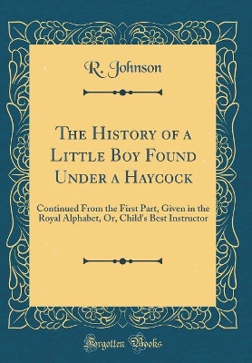 The History of a Little Boy Found Under a Haycock: Continued From the First Part, Given in the Royal Alphabet, Or, Child's Best Instructor (Classic Reprint)