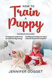 How to train a puppy: This book includes: The beginners' guide to the art of perfect dog training + Handling and training your dog to make him the perfect companion.