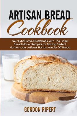 Artisan Bread Cookbook: Your Exhaustive Guidebook with The Finest Bread Maker Recipes for Baking Perfect Homemade, Artisan, Hands-Off Bread