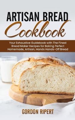 Artisan Bread Cookbook: Your Exhaustive Guidebook with The Finest Bread Maker Recipes for Baking Perfect Homemade, Artisan, Hands-Off Bread