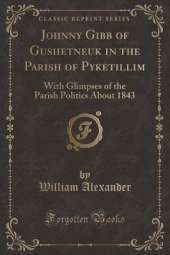 Johnny Gibb of Gushetneuk in the Parish of Pyketillim: With Glimpses of the Parish Politics About 1843 (Classic Reprint)