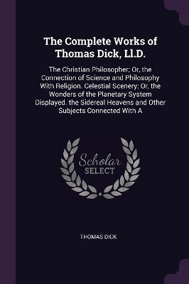 The Complete Works of Thomas Dick, Ll.D.: The Christian Philosopher; Or, the Connection of Science and Philosophy With Religion. Celestial Scenery; Or, the Wonders of the Planetary System Displayed. the Sidereal Heavens and Other Subjects Connected With A