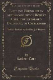 Lost and Found, or an Autobiography of Robert Carr, the Reformed Drunkard, of Castleford: With a Preface by the Rev. J. S Balmer (Classic Reprint)