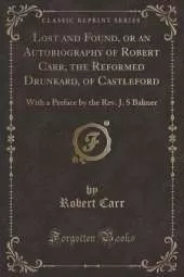 Lost and Found, or an Autobiography of Robert Carr, the Reformed Drunkard, of Castleford: With a Preface by the Rev. J. S Balmer (Classic Reprint)