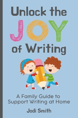 Unlock the Joy of Writing A Family Guide to Support Writing at Home: Help Your Child Create a Love for Writing