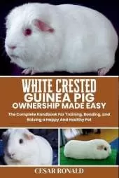 White Crested Guinea Pig Ownership Made Easy: The Complete Handbook For Training, Bonding, and Raising a Happy And Healthy Pet