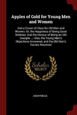 Apples of Gold for Young Men and Women: And a Crown of Glory for Old Men and Women. Or, the Happiness of Being Good Betimes: And the Honour of Being an Old Disciple ...: Also, the Young Man's Objections Answered, and the Old Man's Doubts Resolved