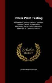 Power Plant Testing: A Manual of Testing Engines, Turbines, Boilers, Pumps, Refrigerating Machinery, Fans, Fuels, Lubricants, Materials of Construction, Etc