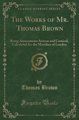 The Works of Mr. Thomas Brown, Vol. 3: Being Amusements Serious and Comical, Calculated for the Meridian of London (Classic Reprint)