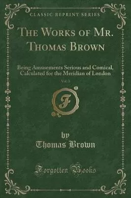 The Works of Mr. Thomas Brown, Vol. 3: Being Amusements Serious and Comical, Calculated for the Meridian of London (Classic Reprint)