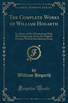 The Complete Works of William Hogarth: In a Series of One Hundred and Fifty Steel Engravings, From the Original Pictures; With an Introductory Essay (Classic Reprint)