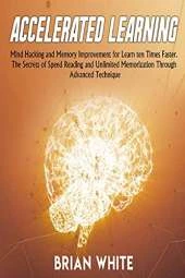 Accelerated Learning: Mind Hacking and Memory Improvement for Learn ten Times Faster. The Secrets of Speed Reading and Unlimited Memorization Through Advanced Technique