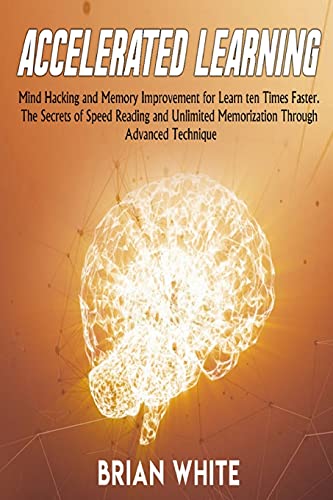 Accelerated Learning: Mind Hacking and Memory Improvement for Learn ten Times Faster. The Secrets of Speed Reading and Unlimited Memorization Through Advanced Technique