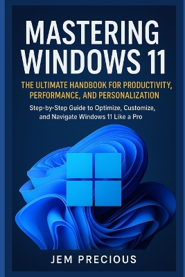 Mastering Windows 11: The Ultimate Handbook for Productivity, Performance, and Personalization: Step-by-Step Guide to Optimize, Customize, and Navigate Windows 11 Like a Pro