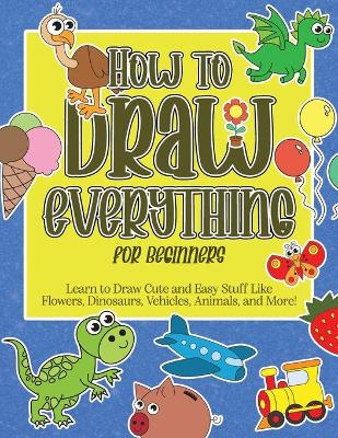 How to Draw Everything for Beginners: Learn to Draw Cute and Easy Stuff Like Flowers, Dinosaurs, Vehicles, Animals, and More!