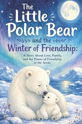 The Little Polar Bear and the Winter of Friendship: A Story About Love, Family, and the Power of Friendship in the Arctic