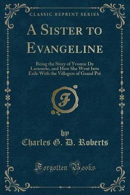 A Sister to Evangeline: Being the Story of Yvonne De Lamourie, and How She Went Into Exile With the Villagers of Grand Pré (Classic Reprint)