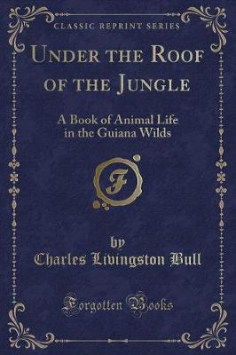 Under the Roof of the Jungle: A Book of Animal Life in the Guiana Wilds (Classic Reprint)