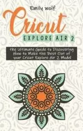 Cricut Explore Air 2: the Ultimate Guide to Discovering How to Make the Best Out of your Cricut Explore Air 2 Model