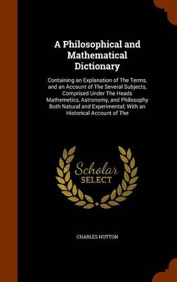 A Philosophical and Mathematical Dictionary: Containing an Explanation of The Terms, and an Account of The Several Subjects, Comprised Under The Heads Mathemetics, Astronomy, and Philosophy Both Natural and Experimental; With an Historical Account of The