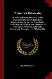 Chymicvs Rationalis: Or, the Fundamental Grounds of the Chymical Art Rationally Stated and Demonstrated, by Various Examples in Distillation, Rectification, and Exaltation of Vinor Spirits, Tinctures, Oyls, Salts, Powers, and Oleosums ... in All Which the