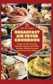 Breakfast Air Fryer Cookbook: Recipes to Start Your Day With More Energy and Feeling Healthier Without Giving Up the Flavour in Your Meals