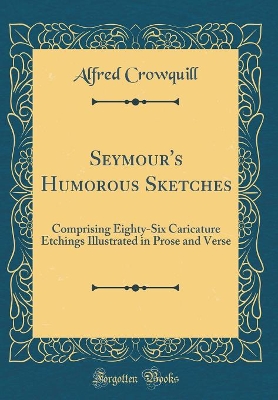 Seymour's Humorous Sketches: Comprising Eighty-Six Caricature Etchings Illustrated in Prose and Verse (Classic Reprint)