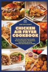 Chicken Air Fryer Cookbook: The Best Quick And Tasty Everyday Recipes For Beginners. Eat Delicious, Healthy Meals Spending Little Time And Staying On A Budget