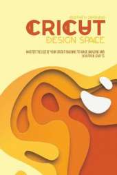 Cricut Design Space: Master The Use Of Your Cricut Machine To Make Amazing And Beautiful Crafts