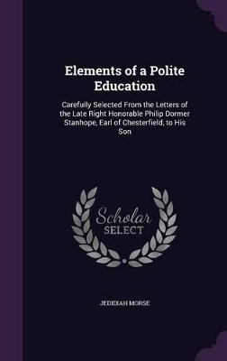 Elements of a Polite Education: Carefully Selected From the Letters of the Late Right Honorable Philip Dormer Stanhope, Earl of Chesterfield, to His Son