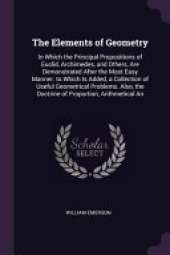 The Elements of Geometry: In Which the Principal Propositions of Euclid, Archimedes, and Others, Are Demonstrated After the Most Easy Manner. to Which Is Added, a Collection of Useful Geometrical Problems. Also, the Doctrine of Proportion, Arithmetical An