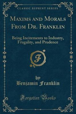 Maxims and Morals From Dr. Franklin: Being Incitements to Industry, Frugality, and Prudence (Classic Reprint)