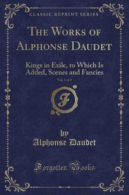 The Works of Alphonse Daudet, Vol. 1 of 2: Kings in Exile, to Which Is Added, Scenes and Fancies (Classic Reprint)