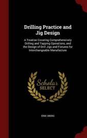 Drilling Practice and Jig Design: A Treatise Covering Comprehensively Drilling and Tapping Operations, and the Design of Drill Jigs and Fixtures for Interchangeable Manufacture