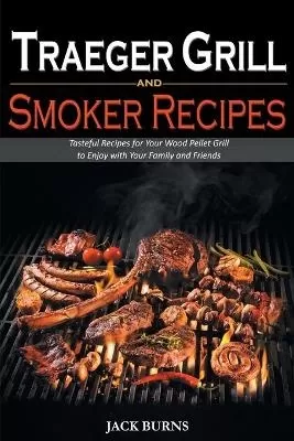 Traeger Grill and Smoker Recipes: Tasteful Recipes for Your Wood Pellet Grill to Enjoy with Your Family and Friends