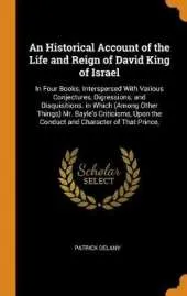 An Historical Account of the Life and Reign of David King of Israel: In Four Books. Interspersed with Various Conjectures, Digressions, and Disquisitions. in Which (Among Other Things) Mr. Bayle's Criticisms, Upon the Conduct and Character of That Prince,