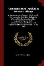 Common Sense Applied to Woman Suffrage: A Statement of the Reasons Which Justify the Demand to Extend the Suffrage to Women, with Consideration of the Arguments Against Such Enfranchisement, and with Special Reference to the Issues Presented to the New