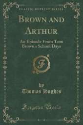 Brown and Arthur: An Episode From Tom Brown's School Days (Classic Reprint)