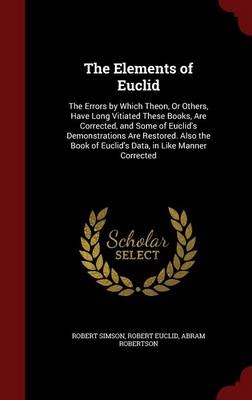 The Elements of Euclid: The Errors by Which Theon, or Others, Have Long Vitiated These Books, Are Corrected, and Some of Euclid's Demonstrations Are Restored. Also the Book of Euclid's Data, in Like Manner Corrected