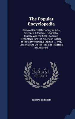 The Popular Encyclopedia: Being a General Dictionary of Arts, Sciences, Literature, Biography, History, and Political Economy, Reprinted from the American Edition of the 'Conversations Lexicon' ... with Dissertations on the Rise and Progress of Literature