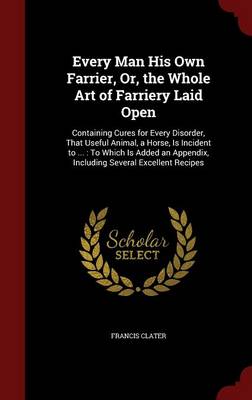 Every Man His Own Farrier, Or, the Whole Art of Farriery Laid Open: Containing Cures for Every Disorder, That Useful Animal, a Horse, Is Incident to ...: To Which Is Added an Appendix, Including Several Excellent Recipes