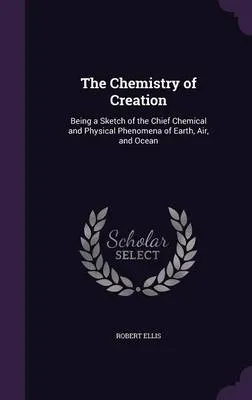 The Chemistry of Creation: Being a Sketch of the Chief Chemical and Physical Phenomena of Earth, Air, and Ocean