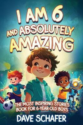 The Most Inspiring Stories Book for 6-Year-Old Boys: I Am 6 and Absolutely Amazing. Uplifting Tales About Courage, Confidence, Excellence and Friendship