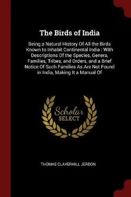 The Birds of India: Being a Natural History of All the Birds Known to Inhabit Continental India: With Descriptions of the Species, Genera, Families, Tribes, and Orders, and a Brief Notice of Such Families as Are Not Found in India, Making It a Manual of